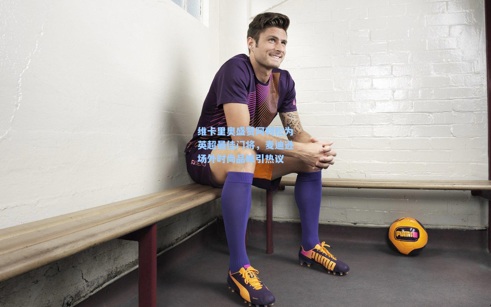 维卡里奥盛赞阿利松为英超最佳门将，麦迪逊场外时尚品味引热议