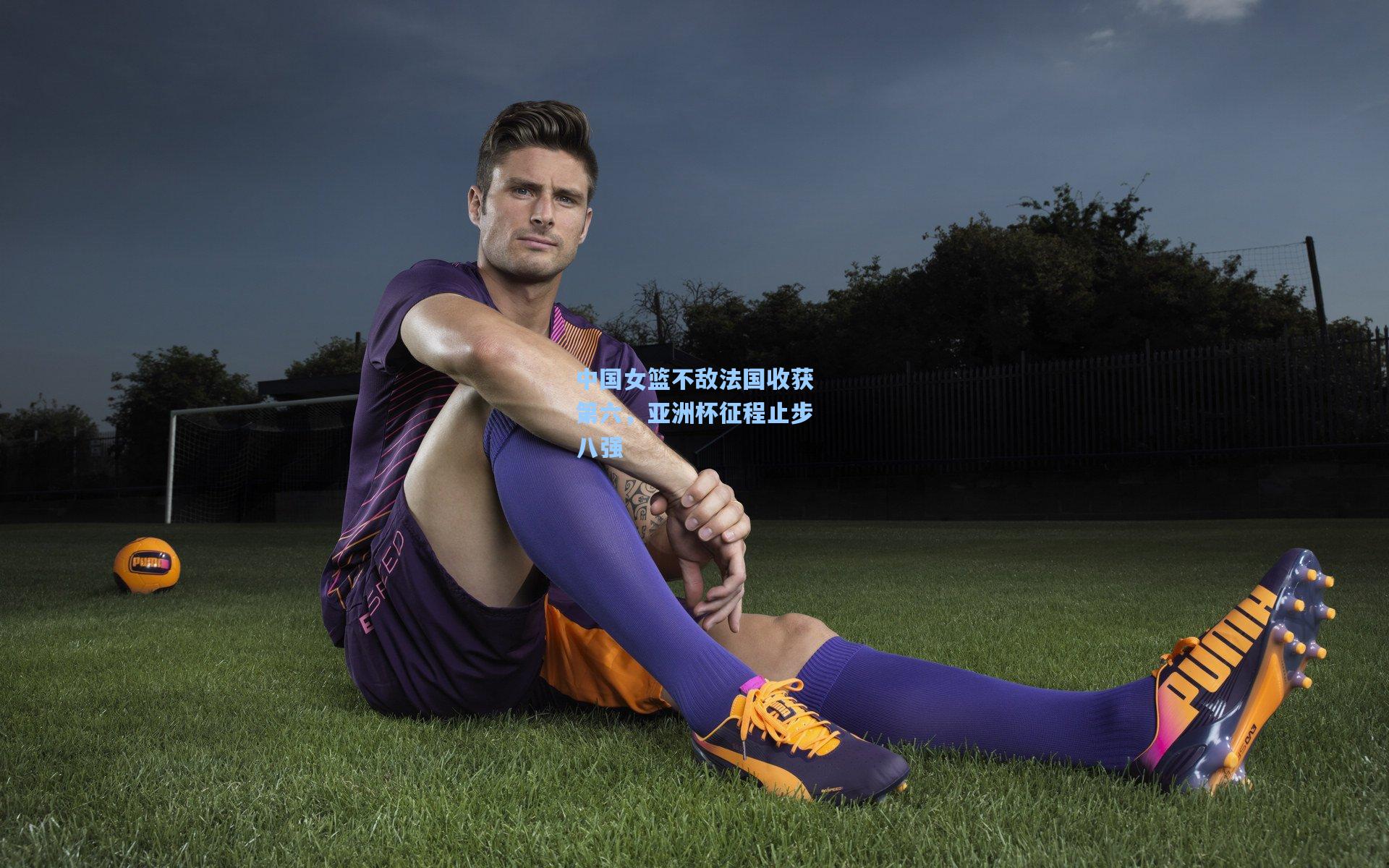 中国女篮不敌法国收获第六，亚洲杯征程止步八强