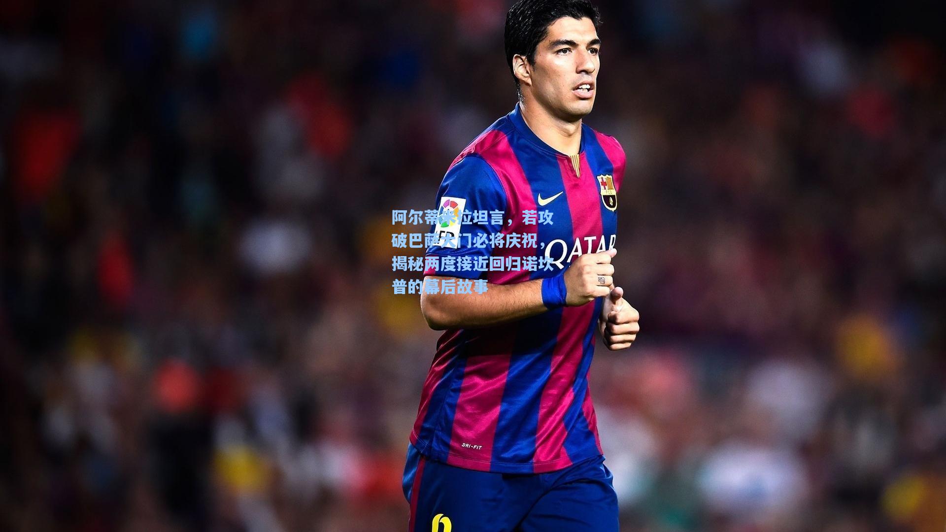 阿尔蒂米拉坦言，若攻破巴萨大门必将庆祝，揭秘两度接近回归诺坎普的幕后故事